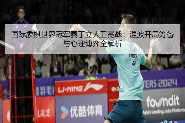 国际象棋世界冠军赛丁立人卫冕战：涅波开局筹备与心理博弈全解析